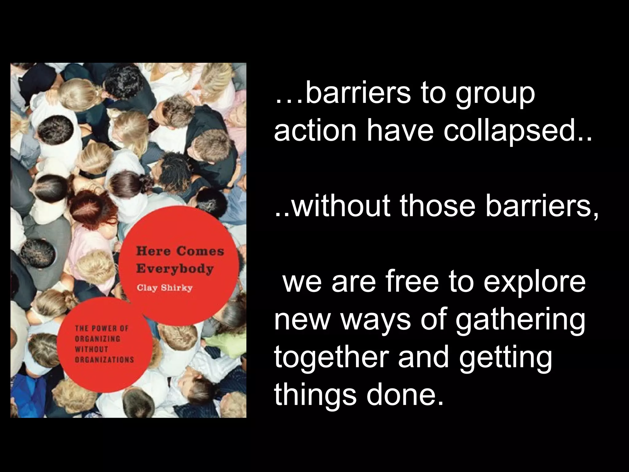 … barriers to group action have collapsed.. ..without those barriers, we are free to explore new ways of gathering together and getting things done. 