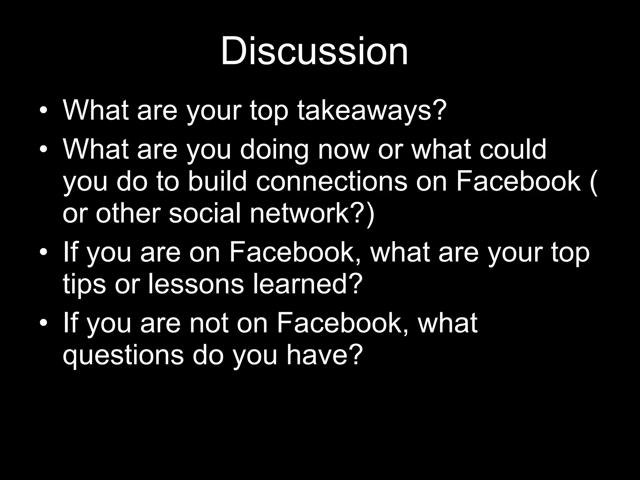 Discussion What are your top takeaways? What are you doing now or what could you do to build connections on Facebook ( or other social network?) If you are on Facebook, what are your top tips or lessons learned? If you are not on Facebook, what questions do you have? 