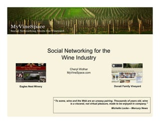 Social Networking for the
                          Wine Industry
                                   Cheryl Wolhar
                                  MyVineSpace.com



Eagles Nest Winery                                                         Donati Family Vineyard




                       “To some, wine and the Web are an uneasy pairing. Thousands of years old, wine
                                    is a visceral, not virtual pleasure, made to be enjoyed in company.”
                                                                        Michelle Locke – Mercury News
 