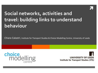 
Social networks, activities and
travel: building links to understand
behaviour
Chiara Calastri, Institute for Transport Studies & Choice Modelling Centre, University of Leeds
 