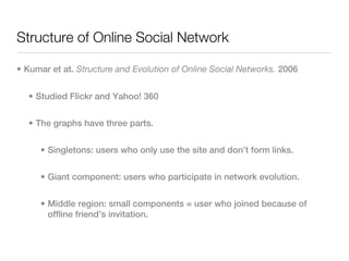 Structure of Online Social Network

• Kumar et at. Structure and Evolution of Online Social Networks. 2006


  • Studied Flickr and Yahoo! 360


  • The graphs have three parts.


     • Singletons: users who only use the site and don’t form links.


     • Giant component: users who participate in network evolution.


     • Middle region: small components = user who joined because of
       offline friend’s invitation.
 