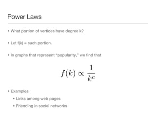 Power Laws

• What portion of vertices have degree k?


• Let f(k) = such portion.


• In graphs that represent “popularity,” we find that


                                     1
                             f (k) ∝ c
                                    k
• Examples
   • Links among web pages
   • Friending in social networks
 