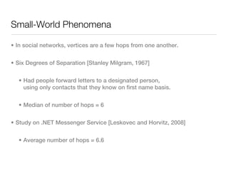 Small-World Phenomena

• In social networks, vertices are a few hops from one another.


• Six Degrees of Separation [Stanley Milgram, 1967]


  • Had people forward letters to a designated person,
    using only contacts that they know on first name basis.


  • Median of number of hops = 6


• Study on .NET Messenger Service [Leskovec and Horvitz, 2008]


  • Average number of hops = 6.6
 