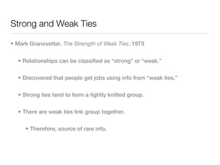 Strong and Weak Ties

• Mark Granovetter. The Strength of Weak Ties. 1973


  • Relationships can be classified as “strong” or “weak.”


  • Discovered that people get jobs using info from “weak ties.”


  • Strong ties tend to form a tightly knitted group.


  • There are weak ties link group together.


     • Therefore, source of rare info.
 