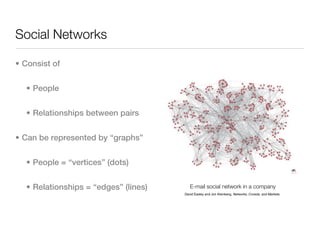Social Networks

• Consist of


  • People


  • Relationships between pairs


• Can be represented by “graphs”


  • People = “vertices” (dots)


  • Relationships = “edges” (lines)      E-mail social network in a company
                                      David Easley and Jon Kleinberg, Networks, Crowds, and Markets.
 