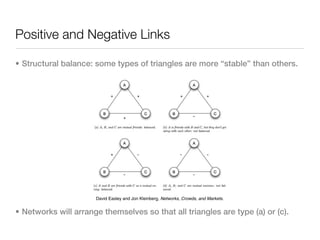 Positive and Negative Links

• Structural balance: some types of triangles are more “stable” than others.




                      David Easley and Jon Kleinberg, Networks, Crowds, and Markets.


• Networks will arrange themselves so that all triangles are type (a) or (c).
 