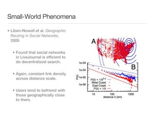 Small-World Phenomena

• Liben-Nowell et al. Geographic
  Routing in Social Networks.
  2005


  • Found that social networks
    in LiveJournal is efficient to
    do decentralized search.


  • Again, constant link density
    across distance scale.


  • Users tend to befriend with
    those geographically close
    to them.
 