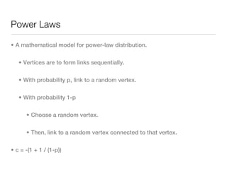 Power Laws

• A mathematical model for power-law distribution.


   • Vertices are to form links sequentially.


   • With probability p, link to a random vertex.


   • With probability 1-p


      • Choose a random vertex.


      • Then, link to a random vertex connected to that vertex.


• c = -(1 + 1 / (1-p))
 