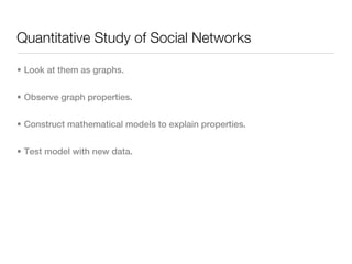 Quantitative Study of Social Networks

• Look at them as graphs.


• Observe graph properties.


• Construct mathematical models to explain properties.


• Test model with new data.
 