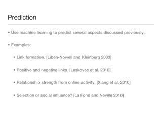 Prediction

• Use machine learning to predict several aspects discussed previously.


• Examples:


  • Link formation. [Liben-Nowell and Kleinberg 2003]


  • Positive and negative links. [Leskovec et al. 2010]


  • Relationship strength from online activity. [Xiang et al. 2010]


  • Selection or social influence? [La Fond and Neville 2010]
 