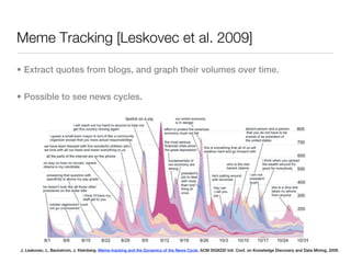 Meme Tracking [Leskovec et al. 2009]

• Extract quotes from blogs, and graph their volumes over time.


• Possible to see news cycles.




J. Leskovec, L. Backstrom, J. Kleinberg. Meme-tracking and the Dynamics of the News Cycle. ACM SIGKDD Intl. Conf. on Knowledge Discovery and Data Mining, 2009.
 
