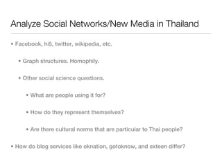 Analyze Social Networks/New Media in Thailand

• Facebook, hi5, twitter, wikipedia, etc.


   • Graph structures. Homophily.


   • Other social science questions.


      • What are people using it for?


      • How do they represent themselves?


      • Are there cultural norms that are particular to Thai people?


• How do blog services like oknation, gotoknow, and exteen differ?
 