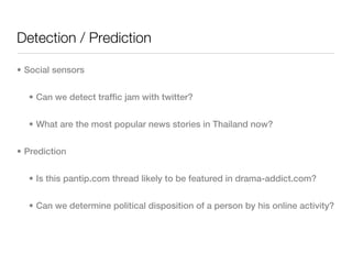 Detection / Prediction

• Social sensors


  • Can we detect traffic jam with twitter?


  • What are the most popular news stories in Thailand now?


• Prediction


  • Is this pantip.com thread likely to be featured in drama-addict.com?


  • Can we determine political disposition of a person by his online activity?
 