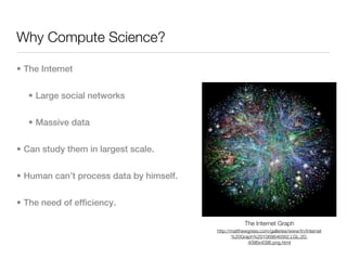 Why Compute Science?

• The Internet


  • Large social networks


  • Massive data


• Can study them in largest scale.


• Human can’t process data by himself.


• The need of efficiency.

                                                      The Internet Graph
                                         http://matthewgress.com/galleries/www/tn/Internet
                                                %20Graph%201069646562.LGL.2D.
                                                       4096x4096.png.html
 