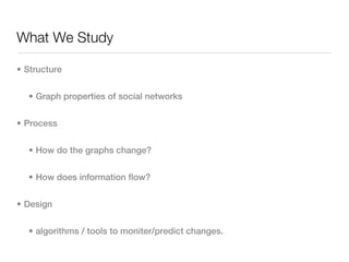 What We Study

• Structure


  • Graph properties of social networks


• Process


  • How do the graphs change?


  • How does information flow?


• Design


  • algorithms / tools to moniter/predict changes.
 