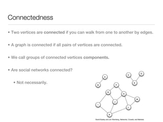 Connectedness

• Two vertices are connected if you can walk from one to another by edges.


• A graph is connected if all pairs of vertices are connected.


• We call groups of connected vertices components.


• Are social networks connected?


   • Not necessarily.




                                               David Easley and Jon Kleinberg, Networks, Crowds, and Markets.
 