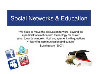 Social Networks & Education “We need to move the discussion forward, beyond the superficial fascination with technology for its own sake, towards a more critical engagement with questions of learning, communication and culture”  -Buckingham (2007)  