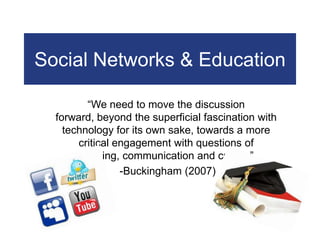Social Networks & Education “We need to move the discussion forward, beyond the superficial fascination with technology for its own sake, towards a more critical engagement with questions of learning, communication and culture”  -Buckingham (2007)  