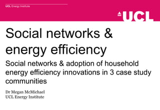 Social networks &
energy efficiency
Social networks & adoption of household
energy efficiency innovations in 3 case study
communities
Dr Megan McMichael
UCL Energy Institute
 
