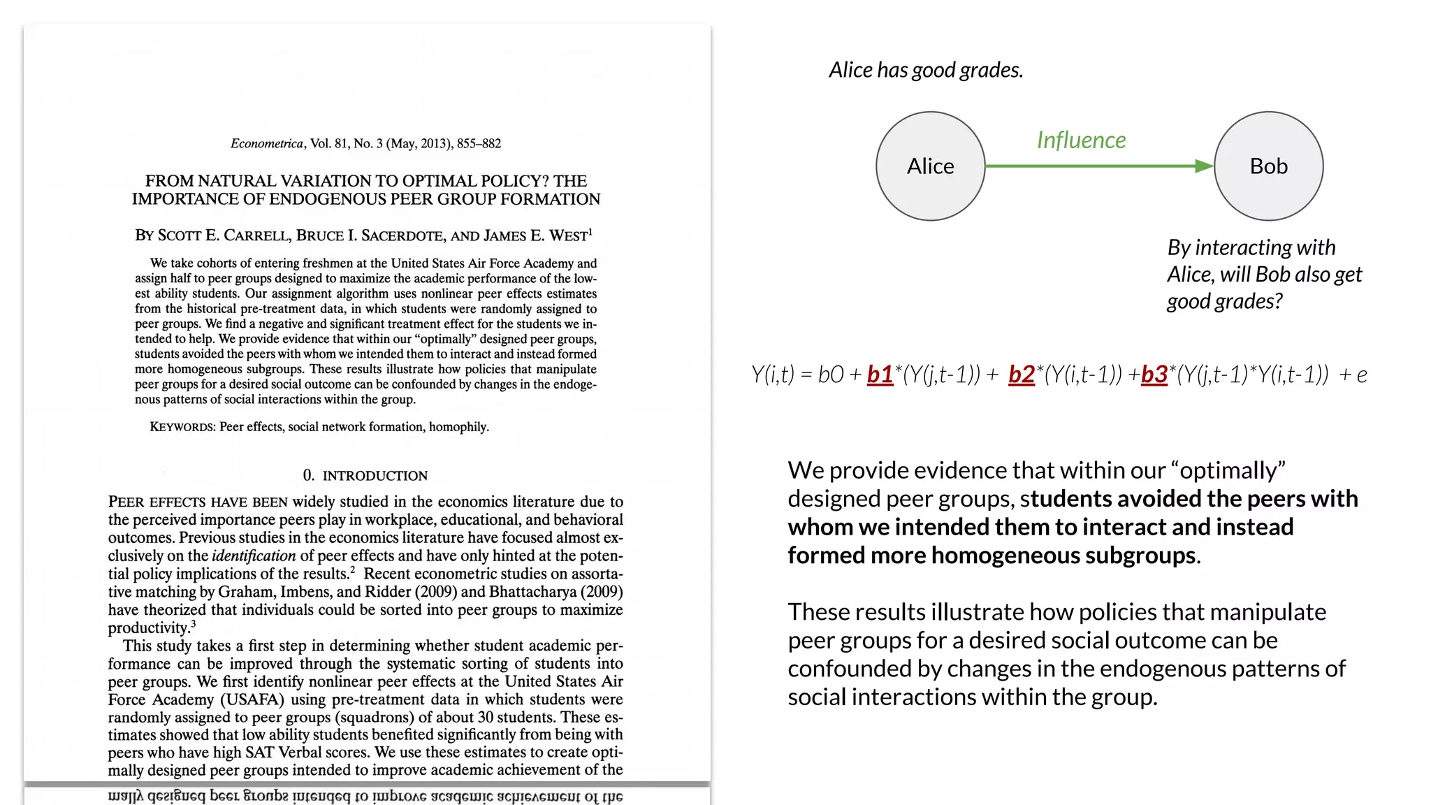 Alice Bob
Alice has good grades.
By interacting with
Alice, will Bob also get
good grades?
Influence
Y(i,t) = b0 + b1*(Y(j,t-1)) + b2*(Y(i,t-1)) +b3*(Y(j,t-1)*Y(i,t-1)) + e
We provide evidence that within our “optimally”
designed peer groups, students avoided the peers with
whom we intended them to interact and instead
formed more homogeneous subgroups.
These results illustrate how policies that manipulate
peer groups for a desired social outcome can be
confounded by changes in the endogenous patterns of
social interactions within the group.
 