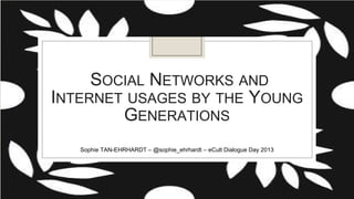 SOCIAL NETWORKS AND
INTERNET USAGES BY THE
YOUNG GENERATIONS
Sophie TAN-EHRHARDT – @sophie_ehrhardt – eCult Dialogue Day 2013

 