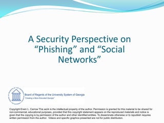 A Security Perspective on
                  “Phishing” and “Social
                        Networks”



Copyright Erwin L. Carrow This work is the intellectual property of the author. Permission is granted for this material to be shared for
non-commercial, educational purposes, provided that this copyright statement appears on the reproduced materials and notice is
given that the copying is by permission of the author and other identified entities. To disseminate otherwise or to republish requires
written permission from the author. Videos and specific graphics presented are not for public distribution.
 