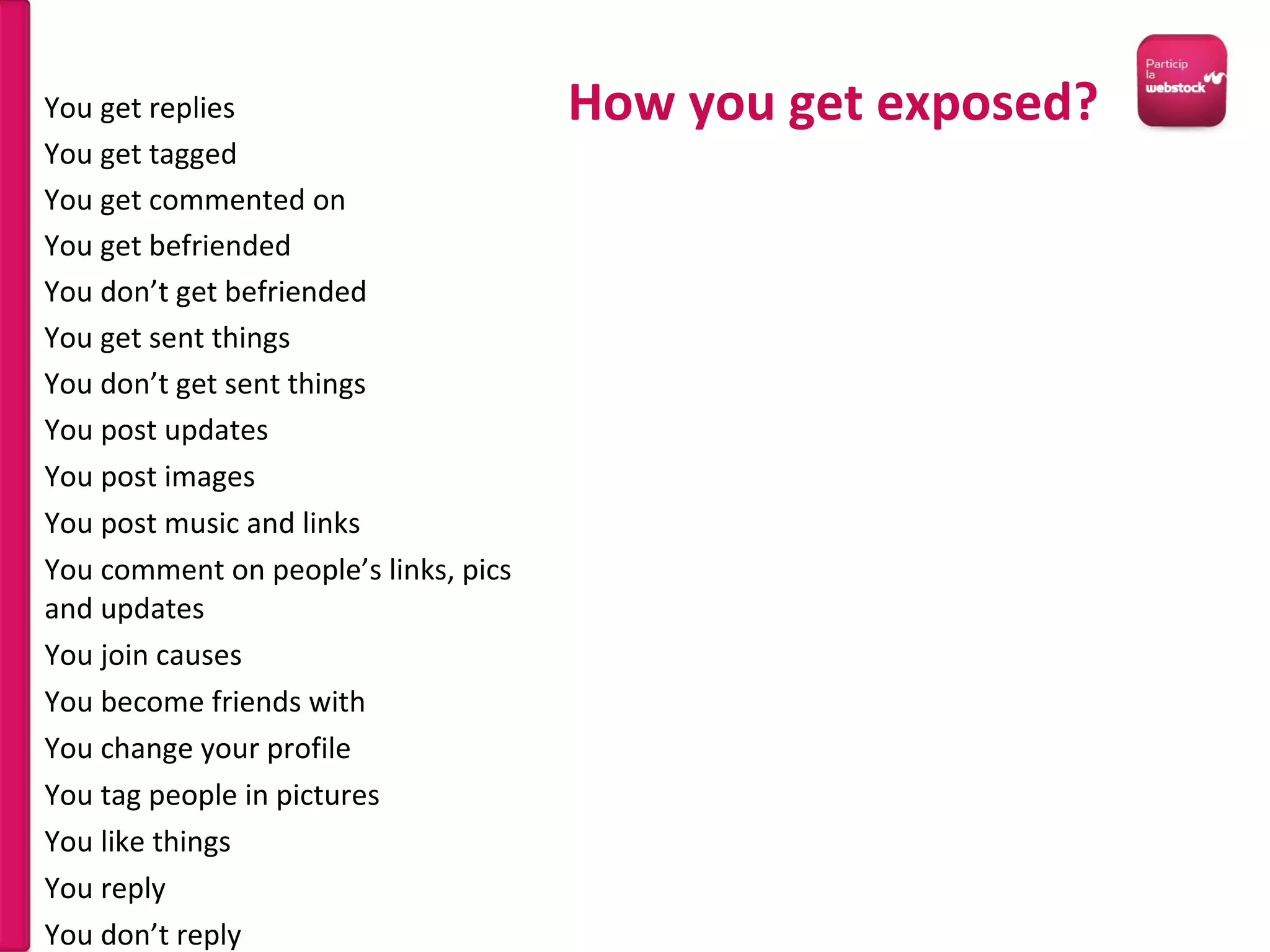 You post updates You post images You post music and links You comment on people’s links, pics and updates You join causes You become friends with You change your profile You tag people in pictures You like things You reply You don’t reply You get replies You get tagged You get commented on You get befriended You don’t get befriended You get sent things You don’t get sent things How you get exposed? 