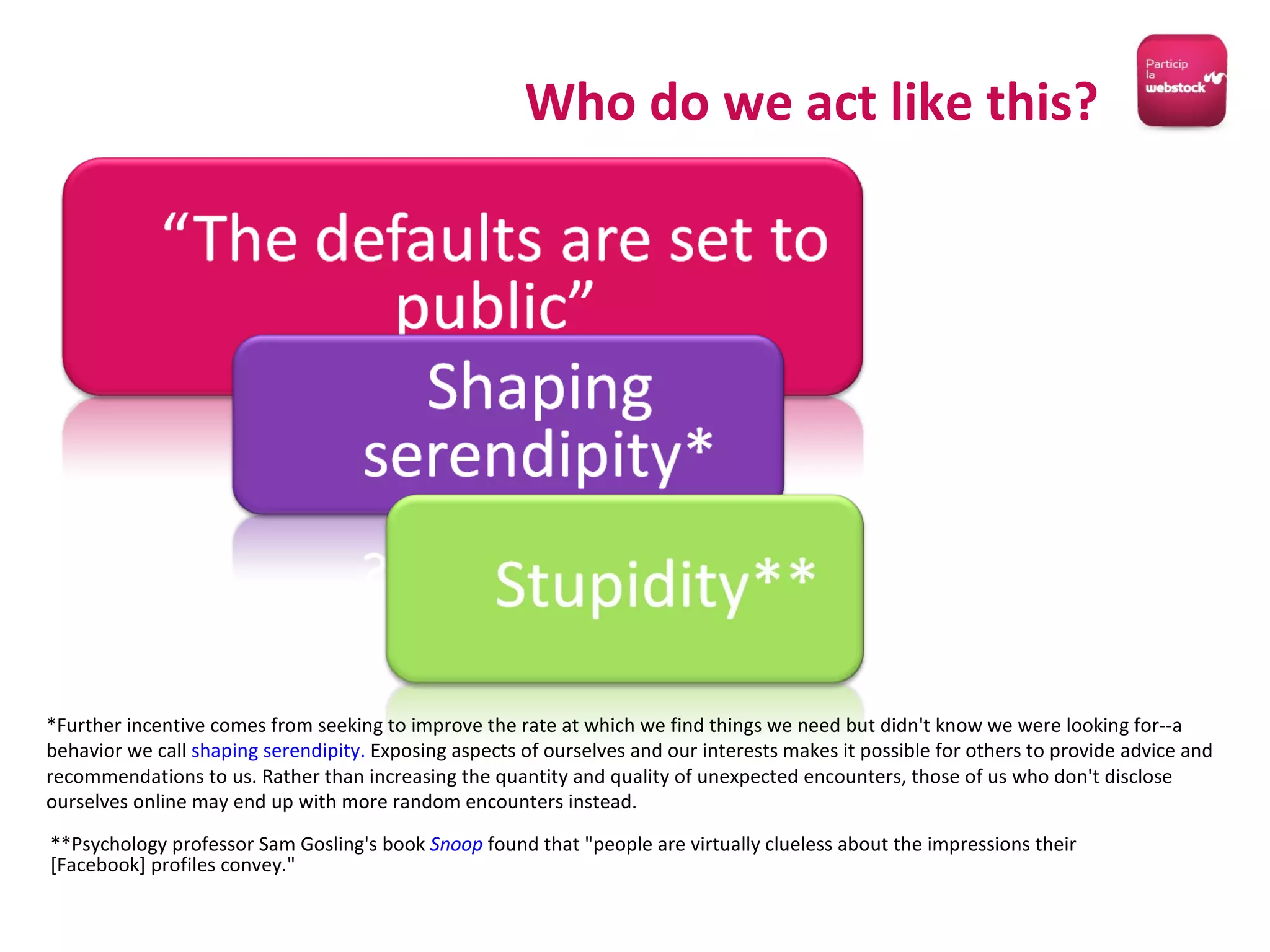 Who do we act like this? *Further incentive comes from seeking to improve the rate at which we find things we need but didn't know we were looking for--a behavior we call  shaping serendipity.  Exposing aspects of ourselves and our interests makes it possible for others to provide advice and recommendations to us. Rather than increasing the quantity and quality of unexpected encounters, those of us who don't disclose ourselves online may end up with more random encounters instead. **Psychology professor Sam Gosling's book  Snoop  found that "people are virtually clueless about the impressions their [Facebook] profiles convey." 
