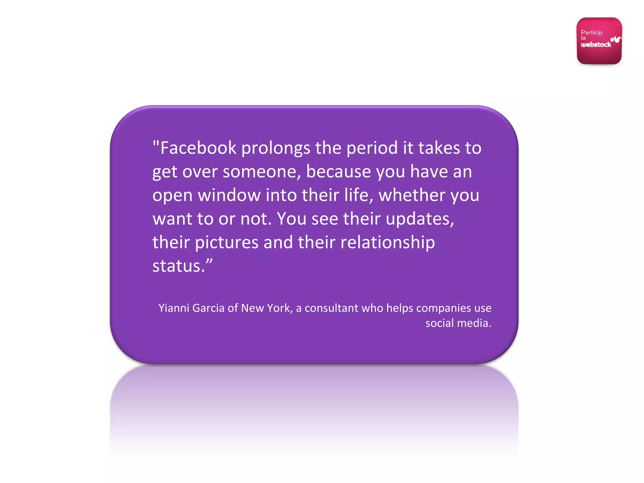 "Facebook prolongs the period it takes to get over someone, because you have an open window into their life, whether you want to or not. You see their updates, their pictures and their relationship status.” Yianni Garcia of New York, a consultant who helps companies use social media. 