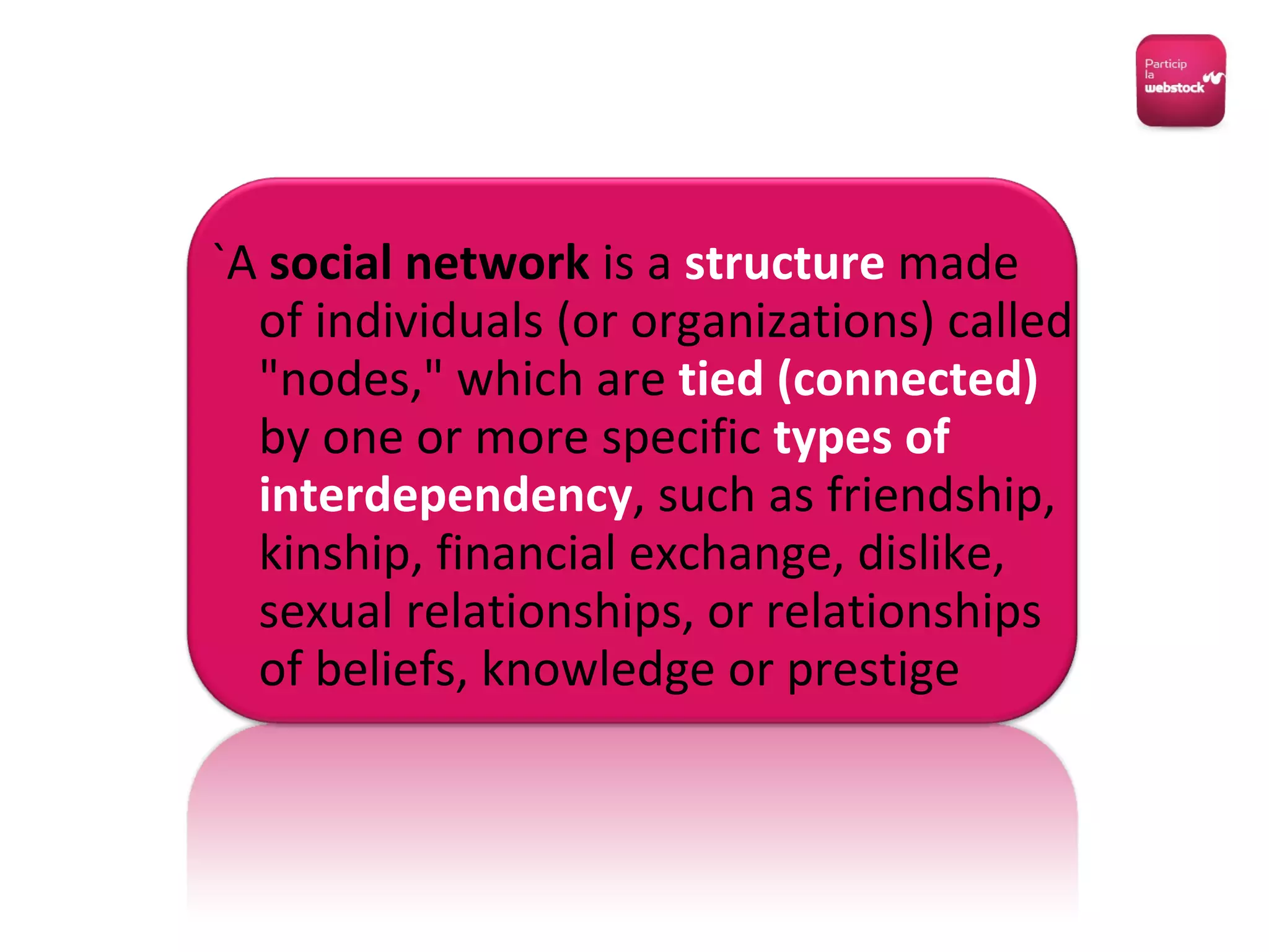 `A  social network  is a  structure  made of individuals (or organizations) called "nodes," which are  tied (connected)  by one or more specific  types of interdependency , such as friendship, kinship, financial exchange, dislike, sexual relationships, or relationships of beliefs, knowledge or prestige 