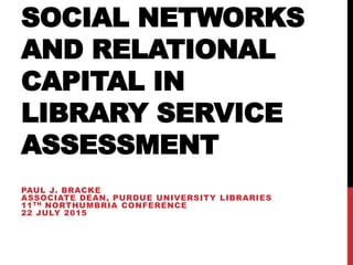 SOCIAL NETWORKS
AND RELATIONAL
CAPITAL IN
LIBRARY SERVICE
ASSESSMENT
PAUL J. BRACKE
ASSOCIATE DEAN, PURDUE UNIVERSITY LIBRARIES
11TH NORTHUMBRIA CONFERENCE
22 JULY 2015
 