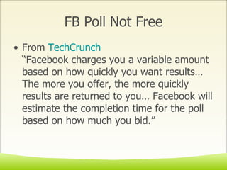 FB Poll Not Free From  TechCrunch “Facebook charges you a variable amount based on how quickly you want results…The more you offer, the more quickly results are returned to you… Facebook will estimate the completion time for the poll based on how much you bid.” 