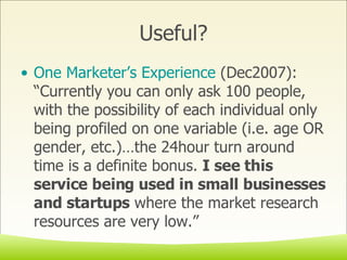 Useful? One Marketer’s Experience  (Dec2007): “Currently you can only ask 100 people, with the possibility of each individual only being profiled on one variable (i.e. age OR gender, etc.)…the 24hour turn around time is a definite bonus.  I see this service being used in small businesses and startups  where the market research resources are very low.” 