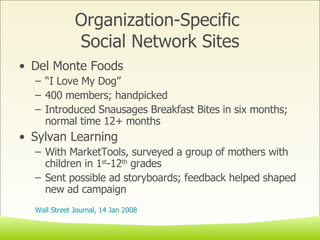 Organization-Specific  Social Network Sites Del Monte Foods “ I Love My Dog” 400 members; handpicked  Introduced Snausages Breakfast Bites in six months; normal time 12+ months Sylvan Learning  With MarketTools, surveyed a group of mothers with children in 1 st -12 th  grades Sent possible ad storyboards; feedback helped shaped new ad campaign Wall Street Journal, 14 Jan 2008 