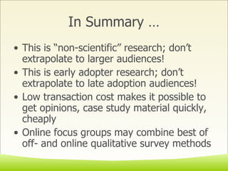 In Summary … This is “non-scientific” research; don’t extrapolate to larger audiences! This is early adopter research; don’t extrapolate to late adoption audiences! Low transaction cost makes it possible to get opinions, case study material quickly, cheaply Online focus groups may combine best of off- and online qualitative survey methods 