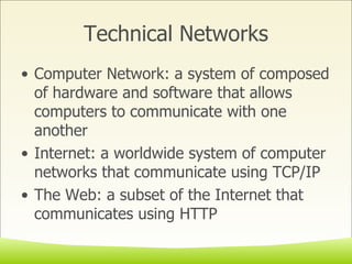 Technical Networks Computer Network: a system of composed of hardware and software that allows computers to communicate with one another Internet: a worldwide system of computer networks that communicate using TCP/IP The Web: a subset of the Internet that communicates using HTTP 