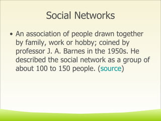 Social Networks An association of people drawn together by family, work or hobby; coined by professor J. A. Barnes in the 1950s. He described the social network as a group of about 100 to 150 people. ( source ) 