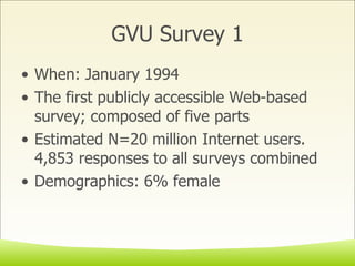 GVU Survey 1 When: January 1994  The first publicly accessible Web-based survey; composed of five parts Estimated N=20 million Internet users. 4,853 responses to all surveys combined Demographics: 6% female  