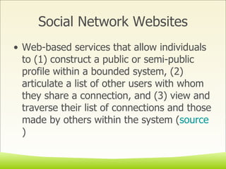 Social Network Websites Web-based services that allow individuals to (1) construct a public or semi-public profile within a bounded system, (2) articulate a list of other users with whom they share a connection, and (3) view and traverse their list of connections and those made by others within the system ( source ) 