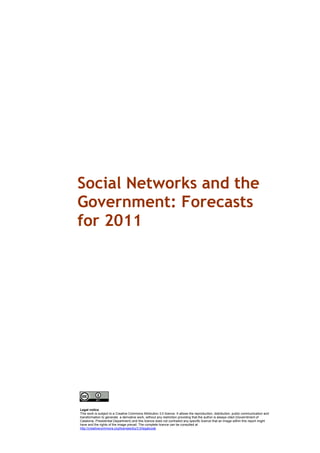 Social Networks and the
Government: Forecasts
for 2011




Legal notice
This work is subject to a Creative Commons Attribution 3.0 licence. It allows the reproduction, distribution, public communication and
transformation to generate a derivative work, without any restriction providing that the author is always cited (Governtment of
Catalonia. Presidential Department) and this licence does not contradict any specific licence that an image within this report might
have and the rights of the image prevail. The complete licence can be consulted at
http://creativecommons.org/licenses/by/3.0/legalcode
 