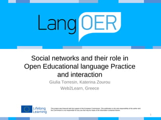 This project was financed with the support of the European Commission. This publication is the sole responsibility of the author and
the Commission is not responsible for any use that may be made of the information contained therein.
Social networks and their role in
Open Educational language Practice
and interaction
Giulia Torresin, Katerina Zourou
Web2Learn, Greece
1
 