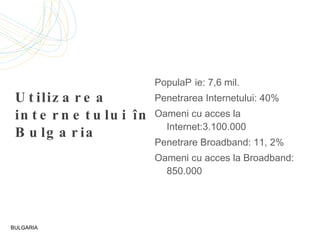 Utilizarea internetului în Bulgaria Popula ție: 7,6  mil. P enetra rea Internetului: 40% Oameni cu acces la Internet:3.100.000 Penetrare  Broadband : 11, 2% Oameni cu acces la  Broadband : 850.000 BULGARIA 