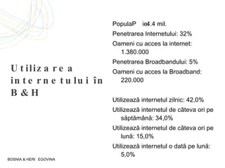 Utilizarea internetului în  B&H Popula ție:  4.4 mil. Penetrarea Internetului:  32% Oameni cu acces la internet:  1.380.000 Penetrarea  Broadband ului:  5% Oameni cu acces la  Broadband : 220.000 U tilizează internetul zilnic:  42,0% U tilizează internetul de câteva ori pe săptămână:  34,0% U tilizează internetul de câteva ori pe lună:  15,0% U tilizează internetul o dată pe lună:  5,0% BOSNIA & HERȚEGOVINA 