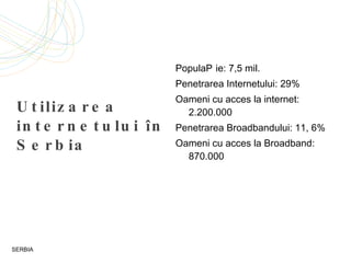 Utilizarea internetului în Serbia Popula ție: 7,5  mil. P enetra rea Internetului: 29% Oameni cu acces la internet: 2.200.000 Penetrarea  Bro adbandului: 11, 6% Oameni cu acces la  Broadband : 870.000 SERBIA 