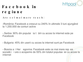 Facebook în regiune Are cel mai mare reach: România: Facebook a crescut cu 240% în ultimele 3 luni ajungând la 1.250.000 de conturi active Serbia: 90% din populația țării cu acces la internet este pe Facebook Bulgaria: 45% din userii cu acces la internet sunt pe Facebook Bosnia și Herțegovina: Facebook este ce mai mare rețea socială și are o acoperire de 55% din totalul populației cu acces la internet 