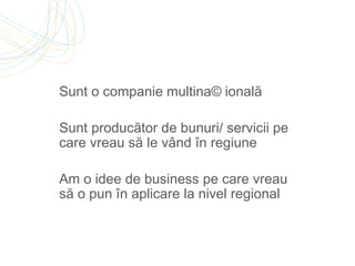 Sunt o companie multinațională Sunt producător de bunuri/ servicii pe care vreau să le vând în regiune Am o idee de business pe care vreau să o pun în aplicare la nivel regional  