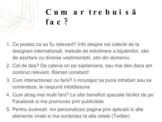Cum ar trebui să fac? Ce postez ca sa fiu relevant? Info despre noi colectii de la designeri internationali, metode de intretinere a bijuteriilor, idei de asortare cu diverse vestimentatii, stiri din domeniu Cat de des? De cateva ori pe saptamana, sau mai des daca am continut relevant. Raman constant!  Cum interactionez cu fanii? Ii incurajez sa puna intrabari sau sa comenteze, le raspund intotdeauna Cum atrag mai multi fani? Le ofer beneficii speciale fanilor de pe Facebook si ma promovez prin publicitate Pentru avansati: imi personalizez pagina prin aplicatii si alte elemente virale si ma contectez la alte retele (Twitter)  