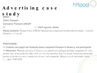 Advertising case study BRIEF: Client: Pampers Campanie: Pampers UNICEF Țări: România, Bulgaria, Bosnia și Herțegovina, Serbia Mesaj campanie:  Pampers® şi UNICEF luptă pentru eradicarea tetanosului neonatal - 1 pachet Pampers = 1 vaccin PROPUNERE:  >> Crearea unei pagini de Facebook pentru campania Pampers în fiecare țară participantă >> Mecanism:  Mamele pot urca 3-10 poze cu copii lor, pot adăuga melodia campaniei (Cântec pentru viață) iar astfel un slide show se va crea automat, fisier ce poate fi transmis prietenilor pentru a-i invita să voteze mama ori să susțină campania. Mama cu cele mai multe voturi câștigă 1.000 EUR. 