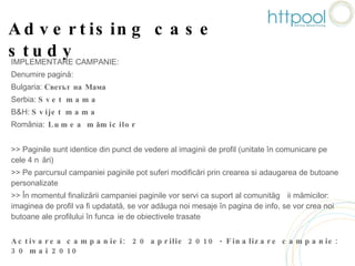 Advertising case study IMPLEMENTARE CAMPANIE: Denumire pagină: Bulgaria:  Светът на Мама Serbia:  Svet mama B&H:  Svijet mama România:  Lumea mămicilor >> Paginile sunt identice din punct de vedere al imaginii de profil (unitate în comunicare pe cele 4 țări) >> Pe parcursul campaniei paginile pot suferi modificări prin crearea si adaugarea de butoane personalizate >> În momentul finalizării campaniei paginile vor servi ca suport al comunității mămicilor: imaginea de profil va fi updatată, se vor adăuga noi mesaje în pagina de info, se vor crea noi butoane ale profilului în funcție de obiectivele trasate  Activarea campaniei:  20 aprilie 2010 - Finalizare campanie: 30 mai 2010 