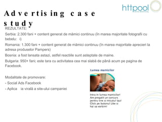 Advertising case study REZULTATE: Serbia: 2.300 fani + content generat de mămici continuu (în marea majoritate fotografii cu bebeluși) Romania: 1.300 fani + content generat de mămici continuu (în marea majoritate aprecieri la adresa produselor Pampers) Bosnia: a fost lansata astazi, astfel reactiile sunt asteptate de maine. Bulgaria: 950+ fani; este tara cu activitatea cea mai slabă de până acum pe pagina de Facebook.  Modalitate de promovare: Social Ads Facebook Aplicația virală a site-ului campaniei 